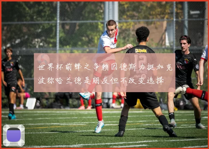 世界杯前锋之争赖因德斯力挺加克波称哈兰德是朋友但不改变选择