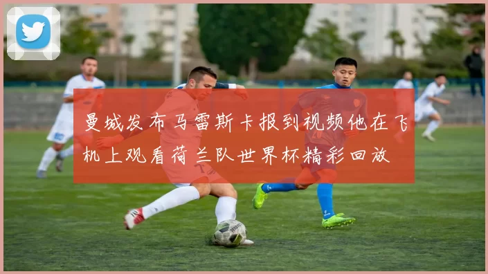 曼城发布马雷斯卡报到视频他在飞机上观看荷兰队世界杯精彩回放