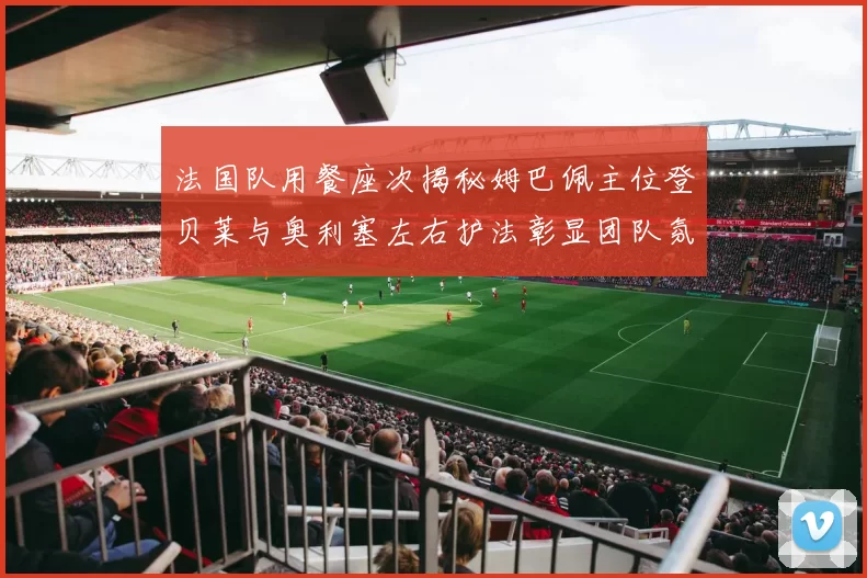 法国队用餐座次揭秘姆巴佩主位登贝莱与奥利塞左右护法彰显团队氛围