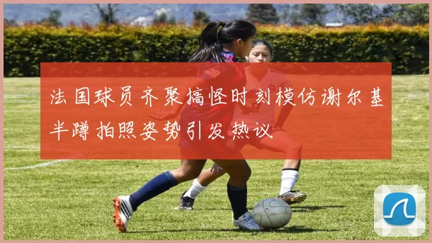法国球员齐聚搞怪时刻模仿谢尔基半蹲拍照姿势引发热议