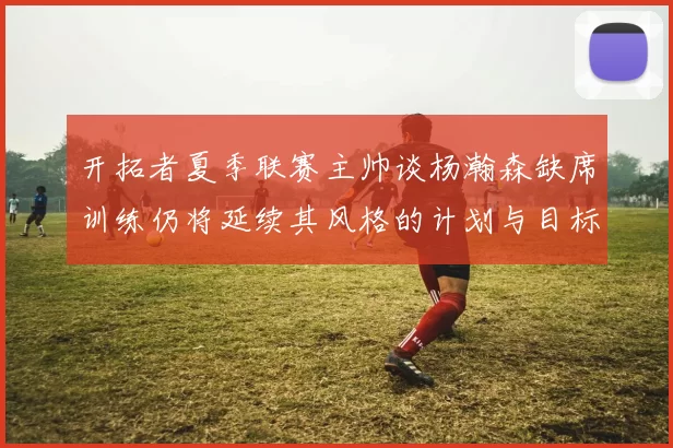 开拓者夏季联赛主帅谈杨瀚森缺席训练仍将延续其风格的计划与目标